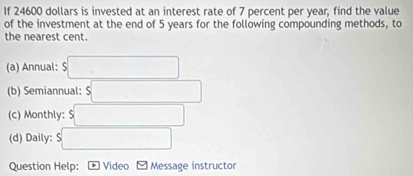 If 24600 dollars is invested at an interest rate of 7 percent per year, find the value 
of the investment at the end of 5 years for the following compounding methods, to 
the nearest cent. 
(a) Annual: $
(b) Semiannual: 
(c) Monthly: $
(d) Daily: 
Question Help: Video Message instructor