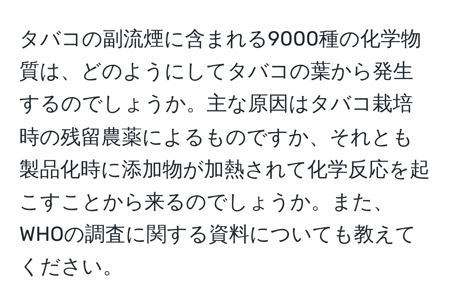 タバコの副流煙に含まれる9000種の化学物質は、どのようにしてタバコの葉から発生するのでしょうか。主な原因はタバコ栽培時の残留農薬によるものですか、それとも製品化時に添加物が加熱されて化学反応を起こすことから来るのでしょうか。また、WHOの調査に関する資料についても教えてください。