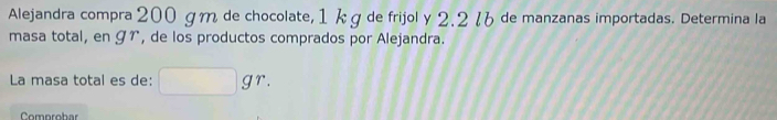 Alejandra compra 200 gm de chocolate, 1 k g de frijol y 2.2 7 de manzanas importadas. Determina la 
masa total, en ɡr, de los productos comprados por Alejandra. 
La masa total es de: □ gr. 
Comprobar