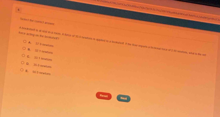 W50diW0uY29t2xY)UuZX0tdWcxc2Vjb25kY0U5)3VzZX0fY)NzaWdubWVudClxM1czL2xhdW5jaH8h2Cl
Select the correct answer
force acting on the bookshelf?
A booksheff is at rest in a room. A force of 35.0 newtons is applied to a bookshelf. If the floor imparts a frictional force of 2.90 newtons, what is the net
A. 37.9 newlons
B. 32 1 newtons
C. 33.1 newtons
D. 35.0 newtons
E. 50.5 newtons
Reset Next