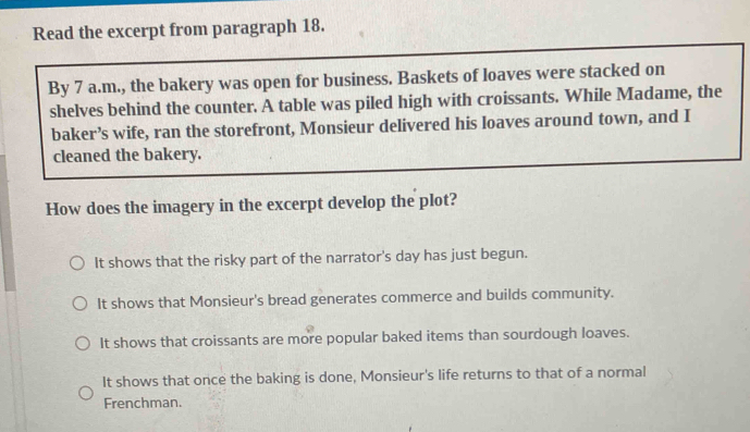 Read the excerpt from paragraph 18.
By 7 a.m., the bakery was open for business. Baskets of loaves were stacked on
shelves behind the counter. A table was piled high with croissants. While Madame, the
baker’s wife, ran the storefront, Monsieur delivered his loaves around town, and I
cleaned the bakery.
How does the imagery in the excerpt develop the plot?
It shows that the risky part of the narrator's day has just begun.
It shows that Monsieur's bread generates commerce and builds community.
It shows that croissants are more popular baked items than sourdough loaves.
It shows that once the baking is done, Monsieur's life returns to that of a normal
Frenchman.