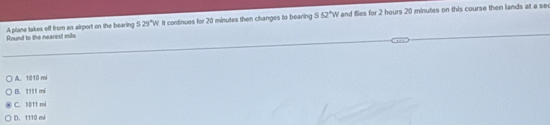 A plane takes off from an airport on the bearing S29°W It continues for 20 minutes then changes to bearing S 52°W and flies for 2 hours 20 minutes on this course then lands at a se
Round to the nearest mile
A. 1010 mi
B. 1111 mi
C. 1011 mì
D. 1110 mi