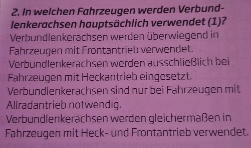 In welchen Fahrzeugen werden Verbund-
lenkerachsen hauptsächlich verwendet (1)?
Verbundlenkerachsen werden überwiegend in
Fahrzeugen mit Frontantrieb verwendet.
Verbundlenkerachsen werden ausschließlich bei
Fahrzeugen mit Heckantrieb eingesetzt.
Verbundlenkerachsen sind nur bei Fahrzeugen mit
Allradantrieb notwendig.
Verbundlenkerachsen werden gleichermaßen in
Fahrzeugen mit Heck- und Frontantrieb verwendet.