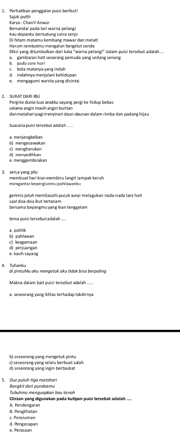 Perhatikan penggalan puisi berikut!
Sajak putih
Karya : Chairil Anwar
Bersandar pada tari warna pelang
Kau depanku bertudung sutra senja
Di hitam matamu kembang mawar dan melati
Harum rambutmu mengalun bergelut senda
Diksi yang ditumbulkan dari kata “warna pelangi'' dalam puisi tersebut adalah....
a. gambaran hati seoarang pemuda yang sedang senang
b. pada sore hari
c. bola matanya yang indah
d. indahnya menjalani kehidupan
e. mengagumi wanita yang dicintai
2. SU RAT DARI IBU
Pergike dunia luas anakku sayang pergi ke hidup bebas
selama angin masih angin buritan
danmatahari pagi menyinari daun-daunan dalam rimba dan padang hijau
Suasana puisi tersebut adalah .. . .
a. menjengkelkan
b) mengecewakan
c) mengharukan
d) menyedihkan
e. menggembirakan
3. sen a yang pilu
membuat hari kian membiru langit tampak keruh
mengantar kepergianmu pahlawanku
gerimis jatuh membasahi pucuk sunyi melagukan nada-nada lara hati
saat doa-doa ikut tertanam
bersama bayangmu ɣang kian tenggelam
tema puisi tersebutadalah ....
a. politik
b) pahlawan
c) keagamaan
d) perjuangan
e. kasih sayang
4. Tuhanku
di pintuMu aku mengetuk aku tidak bīsa berpaling
Makna dalam bait puisi tersebut adalah .....
a. seseorang yang ikhlas terhadap takdirnya
b) seseorang yang mengetuk pintu
c) seseorang yang selalu berbuat salah
d) seseorang yang ingin bertaubat
5. Due puluh tiga matahari
Bangkit dari pundakmu
Tubuhmu menguapkan bau tanah
Citraan yang digunakan pada kutipan puisi tersebut adalah ....
A. Pendengaran
B. Penglihatan
c. Penciuman
d. Pengecapan
e. Perasaan