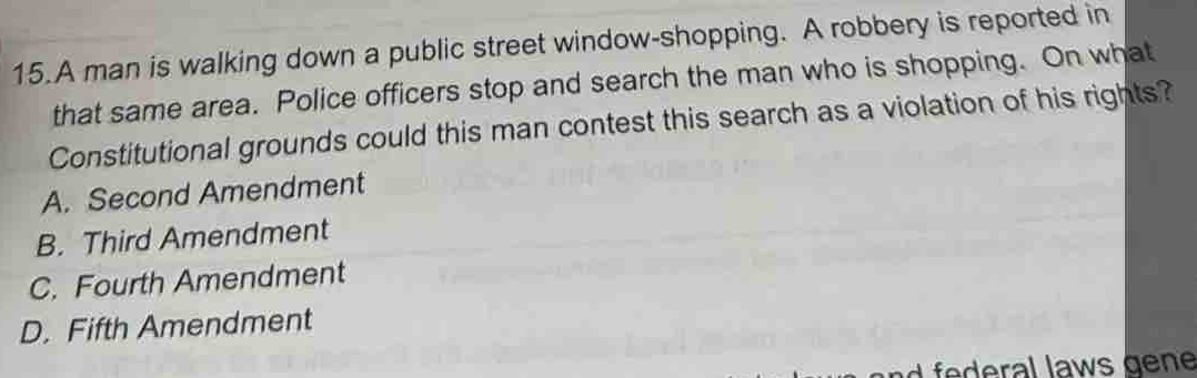 A man is walking down a public street window-shopping. A robbery is reported in
that same area. Police officers stop and search the man who is shopping. On what
Constitutional grounds could this man contest this search as a violation of his rights?
A. Second Amendment
B. Third Amendment
C. Fourth Amendment
D. Fifth Amendment
w g