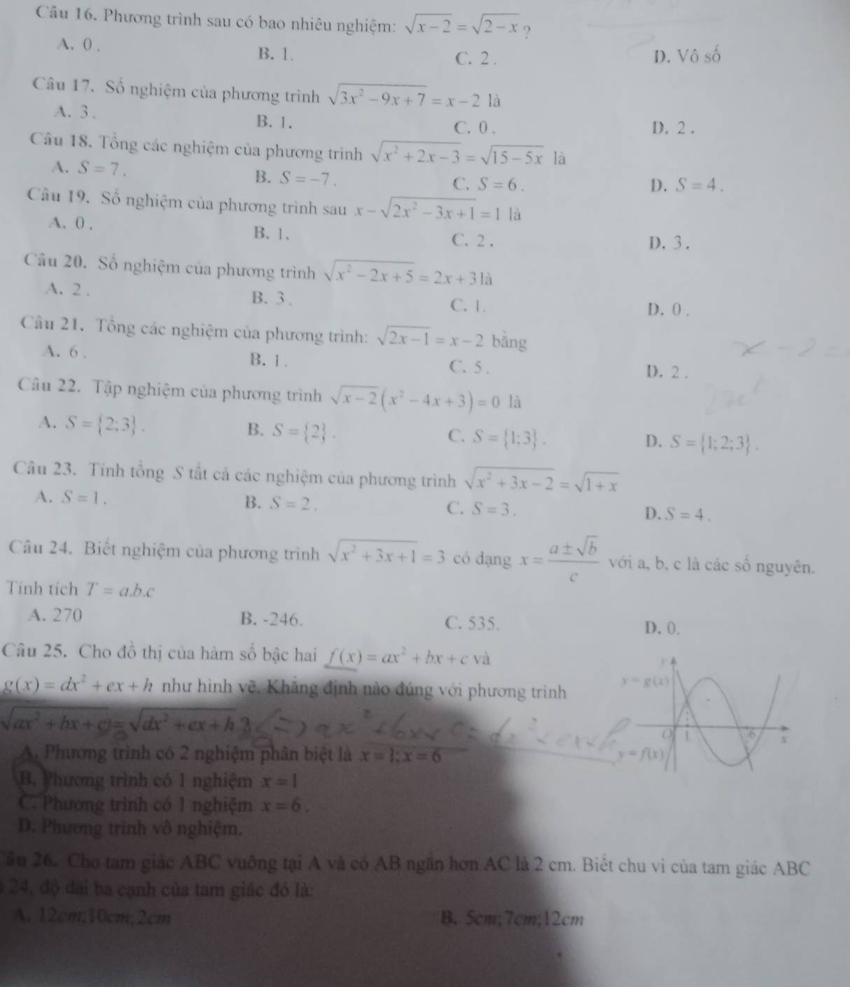 Phương trình sau có bao nhiêu nghiệm: sqrt(x-2)=sqrt(2-x) ?
A. 0 .
B. 1. C. 2 . D. Vô c_2
Câu 17. Số nghiệm của phương trình sqrt(3x^2-9x+7)=x-2 là
A. 3 . B. 1. D. 2 .
C. 0 .
Câu 18. Tổng các nghiệm của phương trình sqrt(x^2+2x-3)=sqrt(15-5x) là
A. S=7. C. S=6.
B. S=-7.
D. S=4.
Câu 19. Số nghiệm của phương trình sau x-sqrt(2x^2-3x+1)=1 là
A. 0 .
B.1. C. 2 . D. 3 .
Câu 20. Số nghiệm của phương trình sqrt(x^2-2x+5)=2x+31a
A. 2 . B. 3 . D. 0 .
C. 1.
Câu 21. Tổng các nghiệm của phương trình: sqrt(2x-1)=x-2 bằng
A. 6 . B. 1 . C. 5 . D. 2 .
Câu 22. Tập nghiệm của phương trình sqrt(x-2)(x^2-4x+3)=0 là
A. S= 2;3 .
B. S= 2 .
C. S= 1;3 . D. S= 1;2;3 .
Câu 23. Tính tổng S tắt cả các nghiệm của phương trình sqrt(x^2+3x-2)=sqrt(1+x)
A. S=1. B. S=2. C. S=3. D. S=4.
Câu 24. Biết nghiệm của phương trình sqrt(x^2+3x+1)=3 có dạng x= a± sqrt(b)/c  với a, b, c là các số nguyên.
Tính tích T=a.b.c
A. 270 B. -246. C. 535.
D. 0.
Câu 25. Cho đồ thị của hàm số bậc hai f(x)=ax^2+bx+c và y
g(x)=dx^2+ex+h như hình vẽ. Khẳng định nào đúng với phương trình y=g(x)
sqrt(ax^2+bx+c)=sqrt(dx^2+ex+h)
、
0 1 6 X
A. Phương trình có 2 nghiệm phân biệt là x=1;x=6 y=f(x)
B. Phương trình có 1 nghiệm x=1
C. Phương trình có 1 nghiệm x=6.
D. Phương trình vô nghiệm.
ầu 26. Cho tam giác ABC vuông tại A và có AB ngắn hơn AC là 2 cm. Biết chu vi của tam giác ABC
a 24, độ đài ba cạnh của tam giác đó là:
A. 12cm;10cm;2cm B. 5cm;7cm;12cm