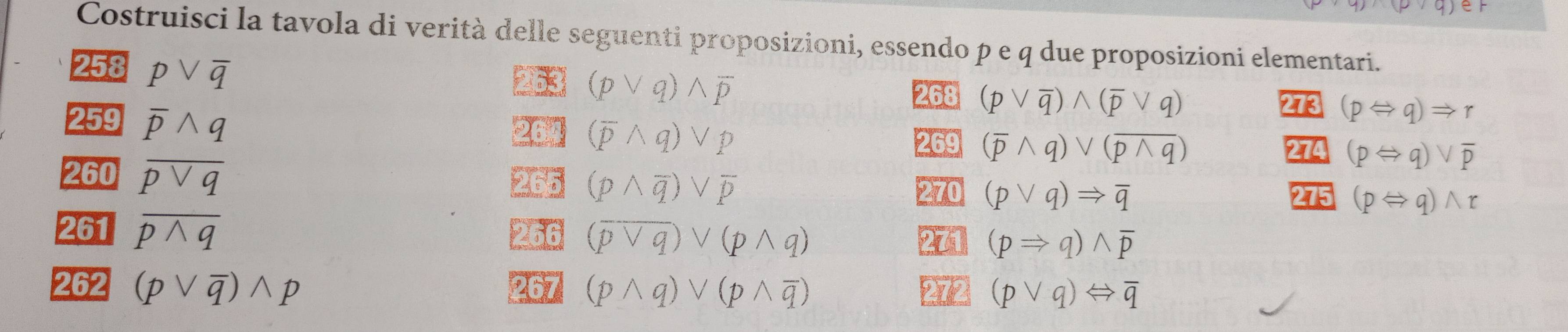 Costruisci la tavola di verità delle seguenti proposizioni, essendo p e q due proposizioni elementari. 
258 pvee overline q
263 (pvee q)wedge overline p
268 (pvee overline q)wedge (overline pvee q)
273 (pLeftrightarrow q)Rightarrow r
259 overline pwedge q 264 (overline pwedge q)vee p (overline pwedge q)vee (overline pwedge q)
269
274 _ (pLeftrightarrow q)vee overline p
260 overline pvee q 265 (pwedge overline q)vee overline p 275 (pLeftrightarrow q)wedge r
270 (pvee q)Rightarrow overline q
261 overline pwedge q 266 (overline pvee q)vee (pwedge q)
271 (pRightarrow q)wedge overline p
262 (pvee overline q)wedge p 267 (pwedge q)vee (pwedge overline q) 272 (pvee q)Leftrightarrow overline q