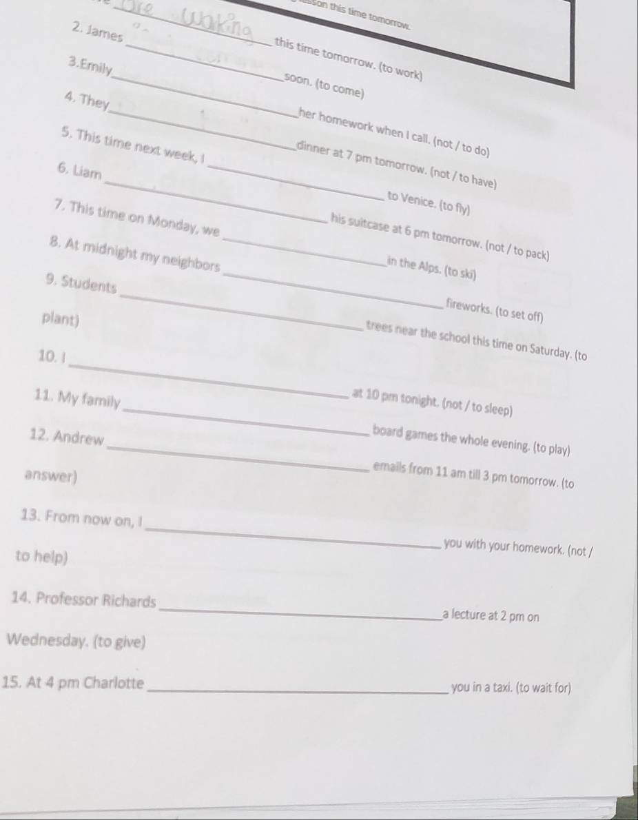 sson this time tomorrow. 
this time tomorrow. (to work) 
2. James_ soon. (to come) 
4. They 
3.Emily__ her homework when I call. (not / to do) 
5. This time next week, I 
dinner at 7 pm tomorrow. (not / to have) 
to Venice. (to fly) 
6. Liam __his suitcase at 6 pm tomorrow. (not / to pack) 
7. This time on Monday, we in the Alps. (to ski) 
8. At midnight my neighbors __fireworks. (to set off) 
plant) 
_ 
9. Students _trees near the school this time on Saturday. (to 
10.! 
at 10 pm tonight. (not / to sleep) 
11. My family _board games the whole evening. (to play) 
12. Andrew _emails from 11 am till 3 pm tomorrow. (to 
answer) 
_ 
13. From now on, I 
you with your homework. (not / 
to help) 
14. Professor Richards_ a lecture at 2 pm on 
Wednesday. (to give) 
15. At 4 pm Charlotte _you in a taxi. (to wait for)