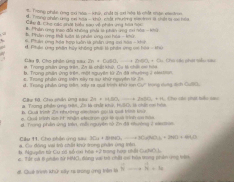 c. Trong phản ứng oxi hóa - khử, chất bị oxi hóa là chất nhận electron.
d. Trong phản ứng oxi hóa - khử, chất nhường electron là chật bị oxi hóa,
Câu 8. Cho các phát biểu sau về phản ứng hóa học
a. Phản ứng trao đổi không phải là phản ứng exi hóa - khứ
ù b. Phân ứng thể luôn là phần ứng oxi hóa - khử.
B. c. Phản ứng hóa hợp luôn là phản ứng oxi hóa - khỳ
d. Phân ứng phân hủy không phải là phản ứng cx hóa - khứ
.4  Câu 9, Cho phân ứng sau: Zn+CuSO,_ to ZnSO_4+Cu u. Cho các phát biểu sau:
a. Trong phân ứng trên, Zn là chất khử, Cu là chất cxi hòa.
b. Trong phản ứng trên, một nguyên tử Zn đã nhường 2 electran.
c. Trong phản ứng trên xây ra sự khử nguyên tứ Zn
d. Trong phản ứng trên, xây ra quá trình khử lon Cu' trong dụng dịch CuSO,
Câu 10, Cho phân ứng sau: Zn+H,SO_2to ZnSO_4+H_2.  Cho các phát biểu sau:
a. Trong phần ứng trên, Zn là chất khứ, MySC 3. , là chất cại hóa
b. Quá trình Zn nhường electron gọi là quá trình khử
e. Quá trình ion H' nhận electron gọi là quả trình ca hàa.
d. Trong phân ứng trên, mỗi nguyên tử Zn đã nhường 2 electron.
Câu 11, Cho phân ứng sau 3Cu+8HNO_3to 3Cu(NO_3)_2+2NO+4H_2O
a. Cu đóng vai trò chất khử trong phần ứng trên.
b. Nguyên tử Cu có số cxi hóa +2 trong hợp chấi Cu(NO.)
c. Tất cả 8 phân từ HNO,đóng vai trò chất cxi hóa trong phân ứng trên
đ. Quá trình khử xây ra trong ứrng trên là vector Nto vector N+3c