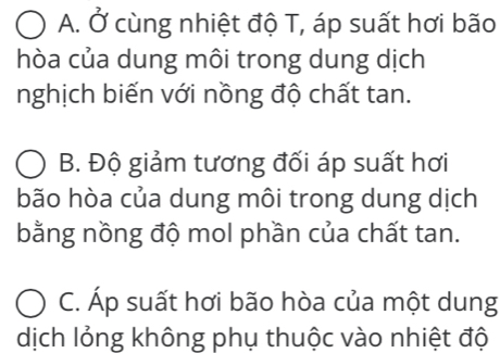 A. Ở cùng nhiệt độ T, áp suất hơi bão
hòa của dung môi trong dung dịch
nghịch biến với nồng độ chất tan.
B. Độ giảm tương đối áp suất hơi
bão hòa của dung môi trong dung dịch
bằng nồng độ mol phần của chất tan.
C. Áp suất hơi bão hòa của một dung
dịch lỏng không phụ thuộc vào nhiệt độ