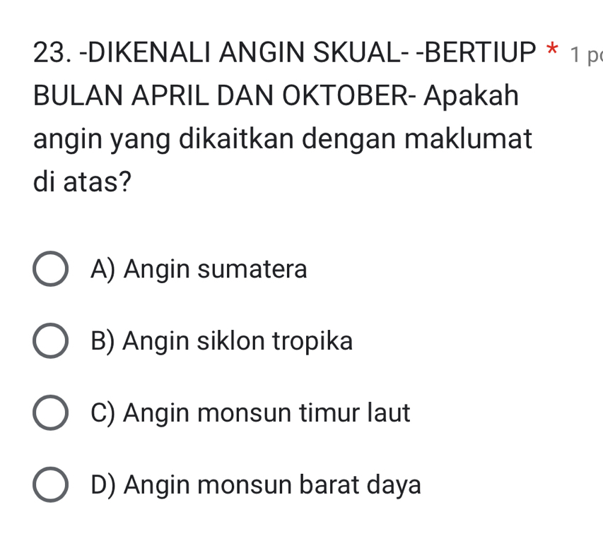 DIKENALI ANGIN SKUAL- -BERTIUP * 1 p
BULAN APRIL DAN OKTOBER- Apakah
angin yang dikaitkan dengan maklumat
di atas?
A) Angin sumatera
B) Angin siklon tropika
C) Angin monsun timur laut
D) Angin monsun barat daya