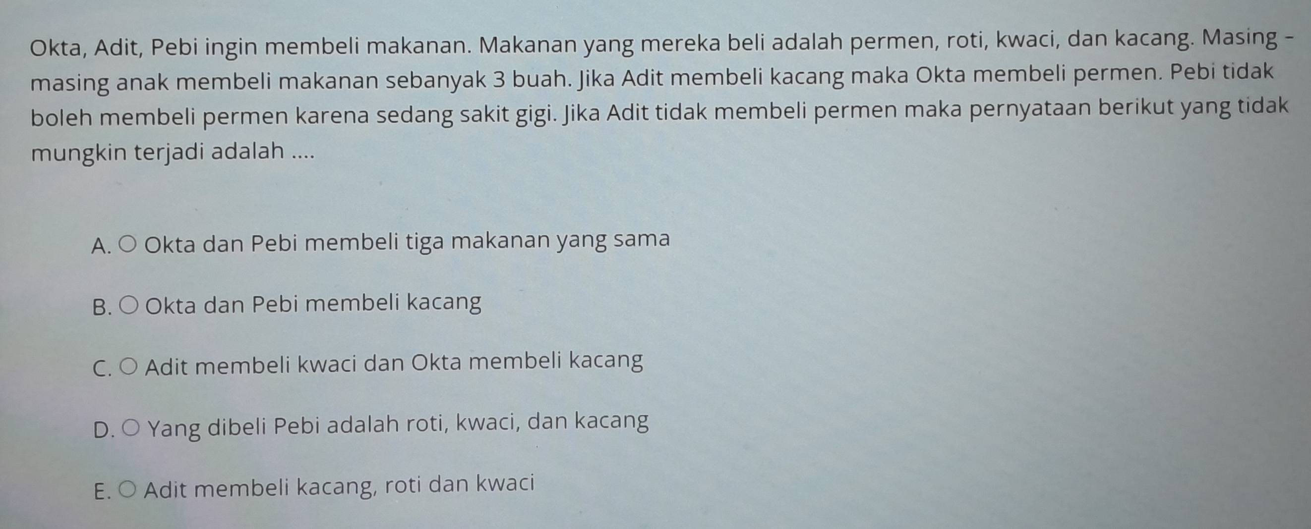 Okta, Adit, Pebi ingin membeli makanan. Makanan yang mereka beli adalah permen, roti, kwaci, dan kacang. Masing -
masing anak membeli makanan sebanyak 3 buah. Jika Adit membeli kacang maka Okta membeli permen. Pebi tidak
boleh membeli permen karena sedang sakit gigi. Jika Adit tidak membeli permen maka pernyataan berikut yang tidak
mungkin terjadi adalah ....
A. ○ Okta dan Pebi membeli tiga makanan yang sama
B. ○ Okta dan Pebi membeli kacang
C. ○ Adit membeli kwaci dan Okta membeli kacang
D. O Yang dibeli Pebi adalah roti, kwaci, dan kacang
E. ○ Adit membeli kacang, roti dan kwaci