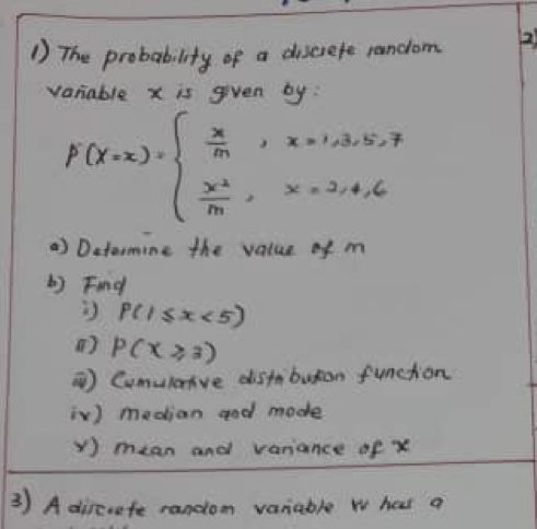 The probability of a discrefe random 2
varable x is given by:
F(x=x)=beginarrayl  x/m ,x=1,3,5,7  x^2/m ,x=2,4,6endarray.
) Ditormine the value of m
L) Find
P(1≤ x<5)
() P(x≥slant 3)
) Cumuloive distbuton function
iV) median god mode
y ) mean and variance of x
3 ) A dircrafe random vaniable w has a