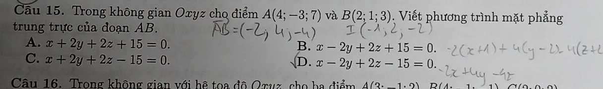 Cầu 15. Trong không gian Oxyz cho điểm A(4;-3;7) và B(2;1;3). Viết phương trình mặt phẳng
trung trực của đoạn AB.
A. x+2y+2z+15=0.
B. x-2y+2z+15=0.
C. x+2y+2z-15=0. D. x-2y+2z-15=0. 
Câu 16. Trong không gian với hệ toa đô Oxuz, cho ba điểm A(3· _ 1· 2)