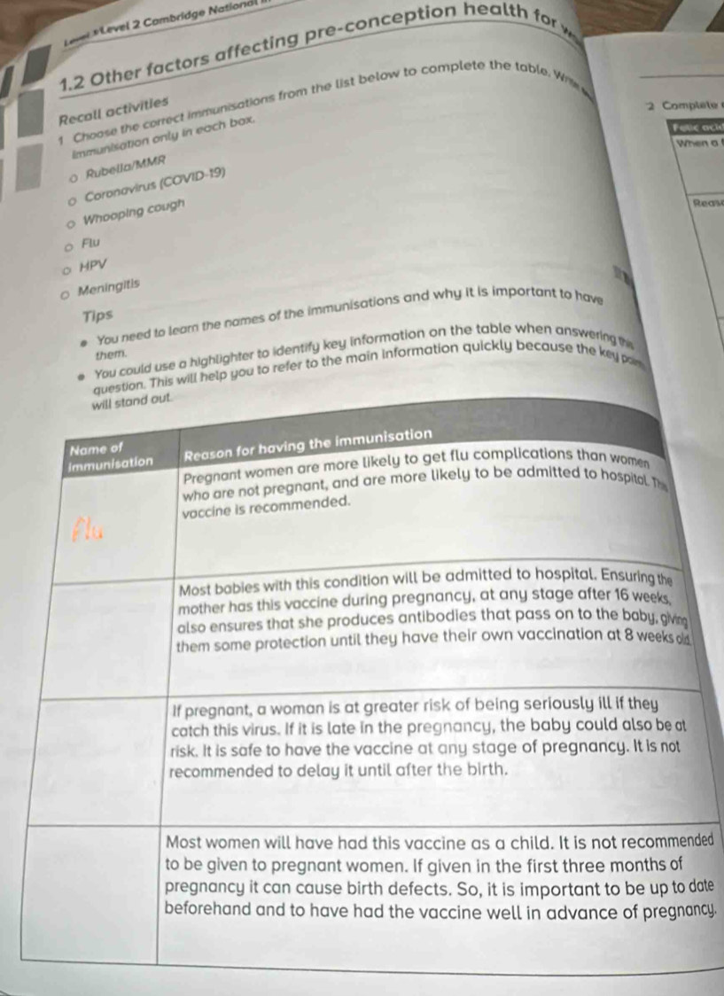 Level *Level 2 Combridge National 
1.2 Other factors affecting pre-conception heat 
2 Comple 
1 Choose the correct immunisations from the list below to complete the table. Wri 
Recall activities 
Felie ack 
immunisation only in each box. 
When a 
Rubella/MMR 
Coronavirus (COVID-19) 
Whooping cough 
Reas 
Flu 
HPV 
Meningitis 
Tips 
You need to leam the names of the immunisations and why it is important to have 
could use a highlighter to identify key information on the table when answering th 
them. 
to refer to the main information quickly because the key par 
nded 
date 
ncy.