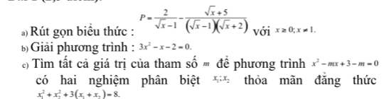 Rút gọn biêu thức : P= 2/sqrt(x)-1 - (sqrt(x)+5)/(sqrt(x)-1)(sqrt(x)+2)  với x≥ 0;x!= 1. 
Giải phương trình: 3x^2-x-2=0. 
) Tìm tất cả giá trị của tham số ' để phương trình x^2-mx+3-m=0
có hai nghiệm phân biệt x_1; x_2 thỏa mãn đǎng thức
x_1^(2+x_2^2+3(x_1)+x_2)=8.