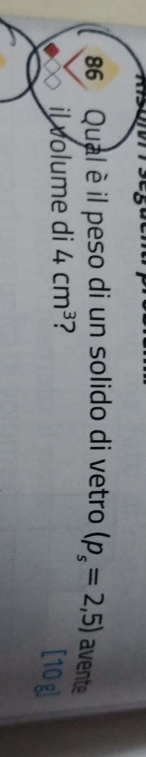 Qual è il peso di un solido di vetro (p_s=2,5) avente 
il volume di 4cm^3 ? 
[10g]