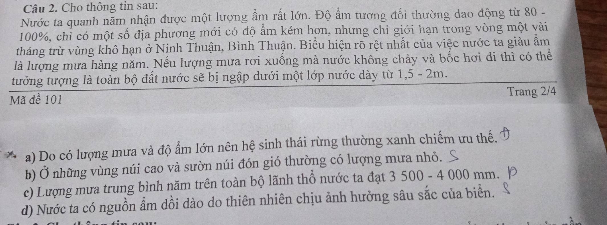 Cho thông tin sau: 
Nước ta quanh năm nhận được một lượng ẩm rất lớn. Độ ẩm tương đối thường dao động từ 80 -
100%, chỉ có một số địa phương mới có độ ẩm kém hơn, nhưng chỉ giới hạn trong vòng một vài 
tháng trừ vùng khô hạn ở Ninh Thuận, Bình Thuận. Biểu hiện rõ rệt nhất của việc nước ta giàu ẩm 
là lượng mưa hàng năm. Nếu lượng mưa rơi xuống mà nước không chảy và bốc hơi đi thì có thể 
tưởớng tượng là toàn bộ đất nước sẽ bị ngập dưới một lớp nước dày từ 1, 5 - 2m. 
Mã đề 101
Trang 2/4
a) Do có lượng mưa và độ ẩm lớn nên hệ sinh thái rừng thường xanh chiếm ưu thế. 
b) Ở những vùng núi cao và sườn núi đón gió thường có lượng mưa nhỏ. 
c) Lượng mưa trung bình năm trên toàn bộ lãnh thổ nước ta đạt 3 500 - 4 000 mm. 
d) Nước ta có nguồn ẩm dồi dào do thiên nhiên chịu ảnh hưởng sâu sắc của biển.