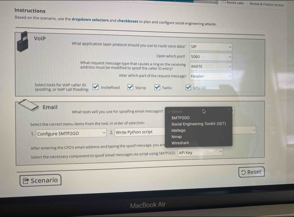 Revisit Later Review & Finalize Section
Instructions
Based on the scenario, use the dropdown selectors and checkboxes to plan and configure social engineering attacks.
_
VoIP
What application layer protocol should you use to route voice data? SIP
Open which port? 5060
What request message type that causes a ring on the receiving INVITE
address must be modified to spoof the caller ID entry?
Alter which part of the request message? Header
Select tools for VoIP caller ID
spoofing, or VoIP call flooding: Inviteflood Viproy Twillo SIPp-DD
Email
What tools will you use for spoofing email messages? Select
SMTP2GO
Select the correct menu items from the tool, in order of selection: Social Engineering Toolkit (SET)
1. Configure SMTP2GO 2. Write Python script Maltego
Nmap
After entering the CFO's email address and typing the spoof message, you are Wireshark
Select the necessary component to spoof email messages via script using SMTP2GO. API Key
〇 Reset
Scenario
MacBook Air