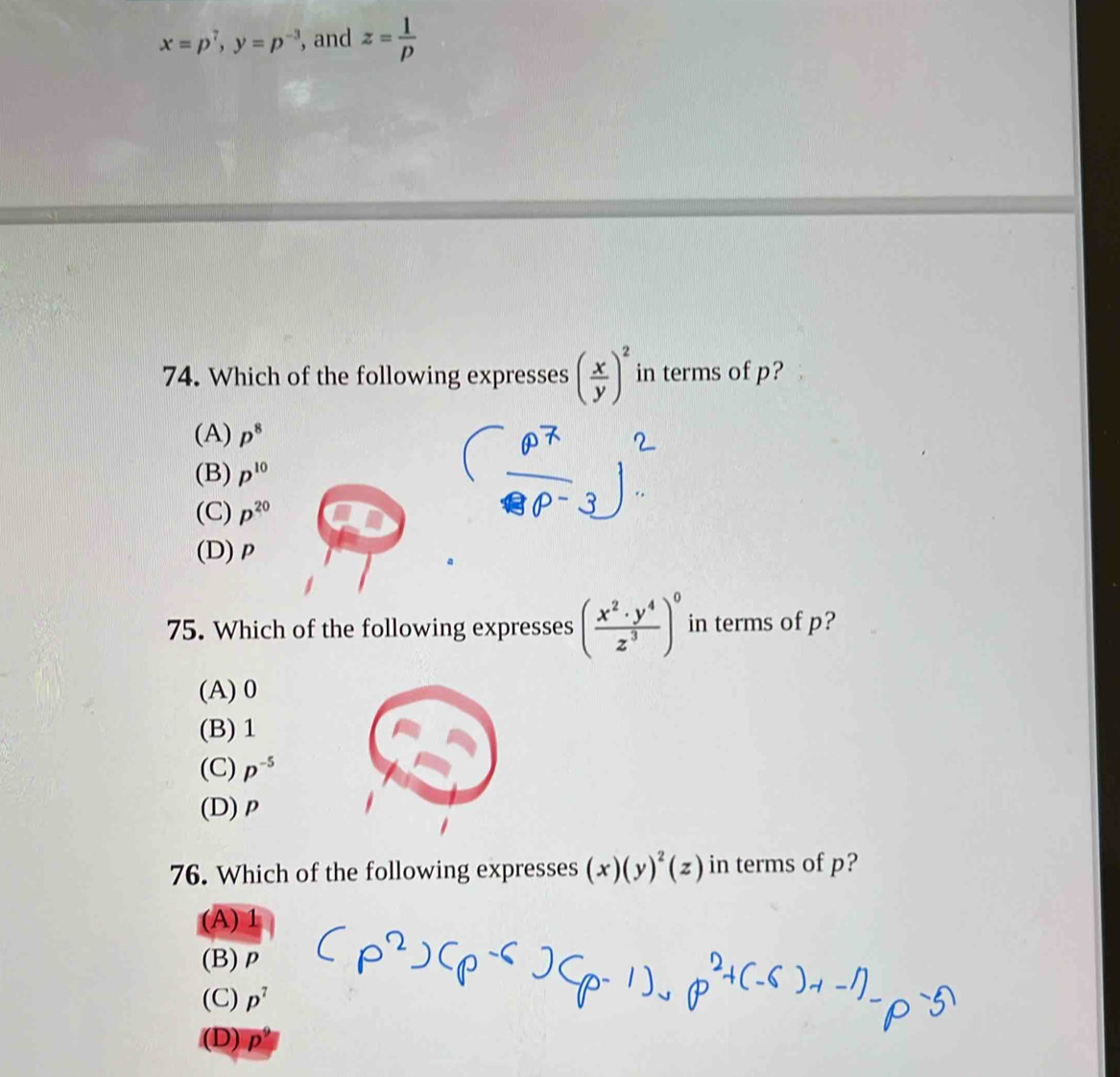 x=p^7, y=p^(-3) , and z= 1/p 
74. Which of the following expresses ( x/y )^2 in terms of p?
(A) p^8
(B) p^(10)
(C) p^(20)
(D) ρ
75. Which of the following expresses ( x^2· y^4/z^3 )^0 in terms of p?
(A) 0
(B) 1
(C) p^(-5)
(D) ρ
76. Which of the following expresses (x)(y)^2(z) in terms of p?
(A) 1
(B) ρ
(C) p^7
(D) ρ