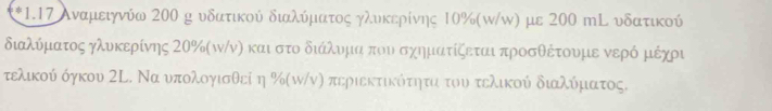 1 *1.17 Αναμειγνύω 200 κ υδατικού διαλύμαατος γλυκερίνης 10%(ω/ω) με 200 mL υδατικού 
διαλύματος γλυκερίνης 2Ο% (κ/νη καιστο διάλυνμιαα που σχηματίξεται προσθέτουμε νερό μιέχρι 
τελικού όγκου ΣΕ. Να υπολογισθεί η %(π/ν) περιεκτικότηταοτου τελικού διαλύματος.