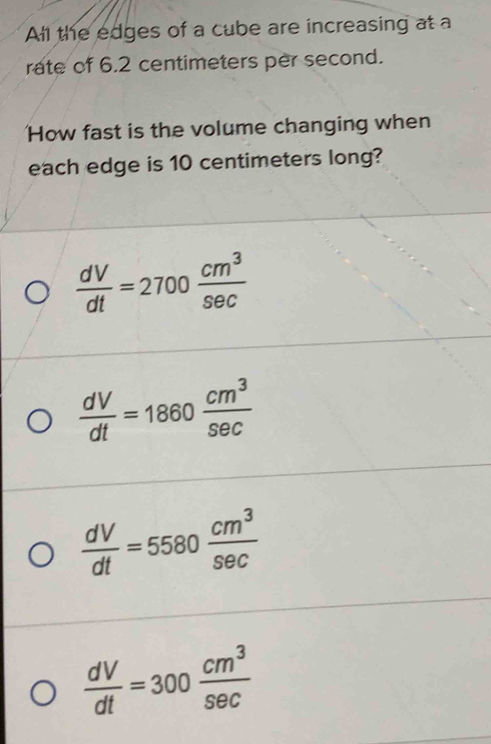 All the edges of a cube are increasing at a
rate of 6.2 centimeters per second.
How fast is the volume changing when
each edge is 10 centimeters long?
 dV/dt =2700 cm^3/sec  
 dV/dt =1860 cm^3/sec  
 dV/dt =5580 cm^3/sec  
 dV/dt =300 cm^3/sec  