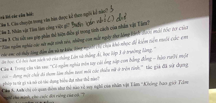 Trả lời các câu hỏi: 
Câu 1. Câu chuyện trong văn bản được kể theo ngôi kể nào? 
Câu 2. Nhân vật Tâm làm công việc gì? 
Câu 3. Chi tiết sau góp phần thể hiện điều gì trong tính cách của nhân vật Tâm? 
'Tâm ngắm nghĩa các nét mặt xinh xẻo, những con mắt ngây thơ lóng lánh dưới mái tóc tơ của 
các em: cô thấy lòng đầm ẩm và tự kiêu, lòng người chị chịu khó nhọc để kiếm tiền nuôi các em 
ăn học. Cô hỏi han sách vở của thằng Lân và thằng Ái, học lớp 3 ở trường làng.'' 
Câu 4. Trong câu văn sau: “Cô ngắm nghia trên tay cái ống sáp con bằng đồng - hào rưỡi một 
cái - đựng một chất đỏ thơm làm thắm tươi môi các thiếu nữ ở trên tỉnh.” tác giả đã sử dụng 
phép tu từ gì và nó có tác dụng biểu đạt như thế nào? 
Câu 5. Anh/chị có quan điểm như thế nào về suy nghĩ của nhân vật Tâm “Không bao giờ Tâm 
nghĩ cho mình, cho cuộc đời riêng của cô.''?