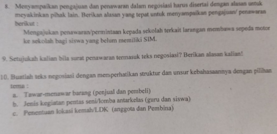 Menyampaikan pengajuan dan penawaran dalam negosiasi harus disertai dengan alasan untuk 
meyakinkan pīhak lain. Berikan alasan yang tepat untuk menyampaikan pengajuan/ penawaran 
berikut : 
Mengajukan penawaran/permintaan kepada sekolah terkait larangan membawa sepeda motor 
ke sekolah bagi siswa yang belum memiliki SIM. 
9. Setujukah kalian bila surat penawaran termasuk teks negosiasi? Berikan alasan kalian! 
10. Buatiah teks negosiasi dengan memperhatikan struktur dan unsur kebahasaannya dengan pilihan 
tema : 
a. Tawar-menawar barang (penjual dan pembeli) 
b. Jenis kegiatan pentas seni/lomba antarkelas (guru dan siswa) 
c. Penentuan lokasi kemah/LDK (anggota dan Pembina)