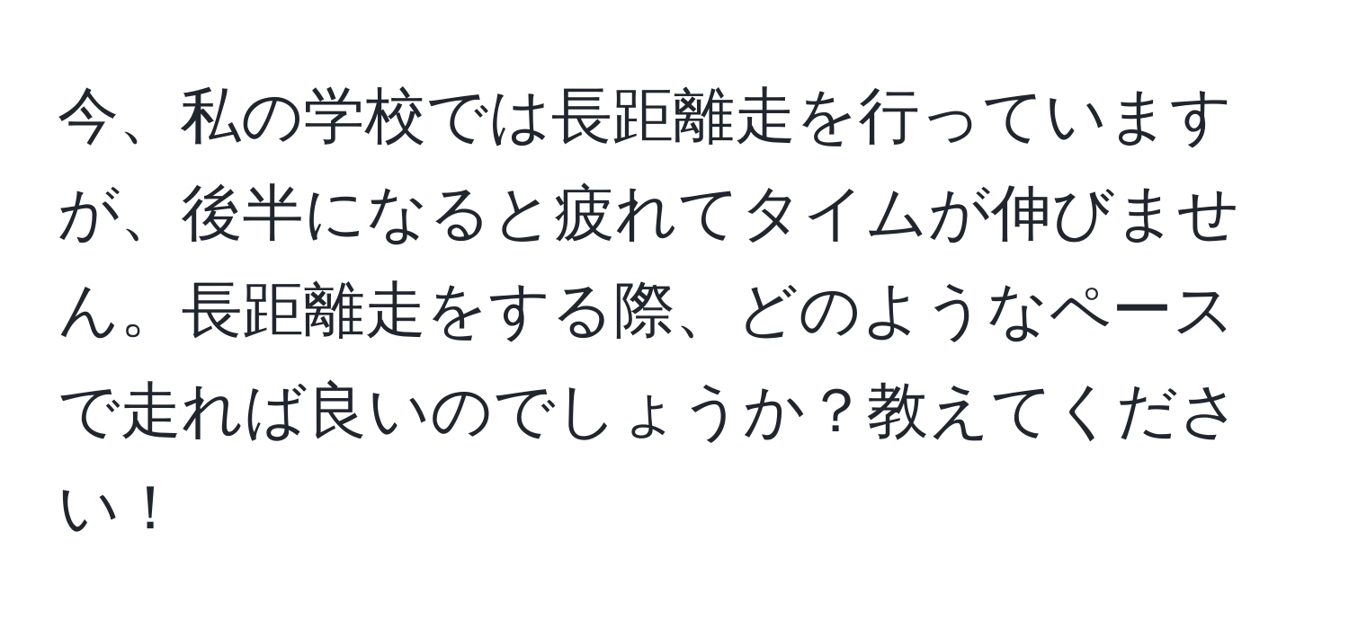 今、私の学校では長距離走を行っていますが、後半になると疲れてタイムが伸びません。長距離走をする際、どのようなペースで走れば良いのでしょうか？教えてください！