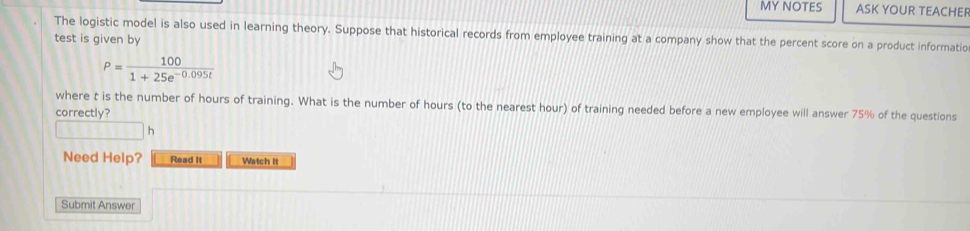 MY NOTES ASK YOUR TEACHEF 
The logistic model is also used in learning theory. Suppose that historical records from employee training at a company show that the percent score on a product informatio 
test is given by
P= 100/1+25e^(-0.095t) 
where t is the number of hours of training. What is the number of hours (to the nearest hour) of training needed before a new employee will answer 75% of the questions 
correctly? 
h 
Need Help? Read It Watch It 
Submit Answer