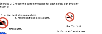 Choose the correct message for each safety sign (must or
mustn't).
1. a. You must take pictures here.
b. You mustn't take pictures here.
5.a. You must
smoke here.
b. You mustn't smoke here.