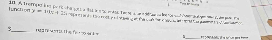 Time (in hours) 
function 10. A trampoline park charges a flat fee to enter. There is an additional fee for each hour that you stay at the park. The
y=10x+25 represents the cost y of staying at the park for x hours. Interpret the parameters of the function.
$ _ represents the fee to enter.
$ _ represents the price per hour.
