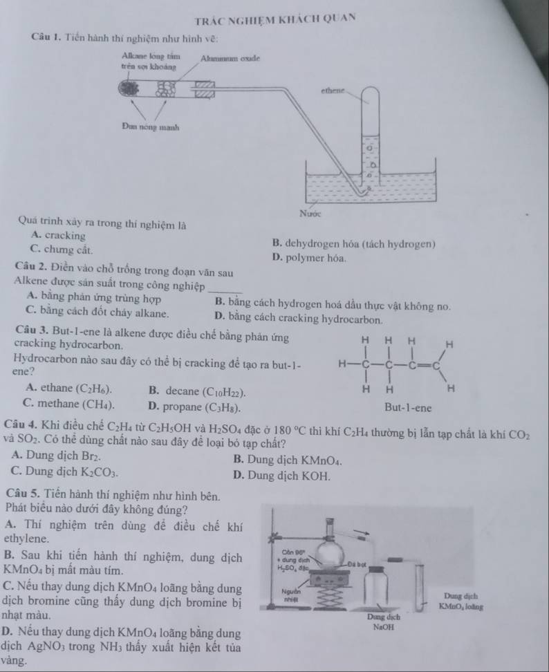 trác nghiệm khách quan
Câu 1. Tiền hành thí nghiệm như hình vẽ:
Quá trinh
A. cracking B. dehydrogen hỏa (tách hydrogen)
C. chưng cắt. D. polymer hóa.
Câu 2. Điền vào chỗ trống trong đoạn văn sau
_
Alkene được sản suất trong công nghiệp
A. bằng phản ứng trùng hợp B. bằng cách hydrogen hoá dầu thực vật không no.
C. bằng cách đốt cháy alkane. D. bằng cách cracking hydrocarbon.
Câu 3. But-1-ene là alkene được điều chế bằng phản ứng
cracking hydrocarbon. 
Hydrocarbon nào sau đây có thể bị cracking để tạo ra but-1- 
ene?
A. ethane (C_2H_6). B. decane (C_10H_22).
C. methane (CH_4). D. propane (C_3H_8).
Câu 4. Khi điều chế C₂H₄ từ C_2H_5OH và H_2SO_4 đặc ở 180°C thì khí C_2H_4 thường bị lẫn tạp chất là khí CO_2
và SO_2. Có thể dùng chất nào sau đây để loại bỏ tạp chất?
A. Dung dịch Br₂. B. Dung dịch KMnO₄.
C. Dung dịch K_2CO_3. D. Dung dịch KOH.
Câu 5. Tiển hành thí nghiệm như hình bên.
Phát biểu nào dưới đây không đúng?
A. Thí nghiệm trên dùng để điều chế khí
ethylene.
B. Sau khi tiến hành thí nghiệm, dung dịch
KMnO₄ bị mất màu tím.
C. Nếu thay dung dịch KMnO_4 loāng bằng dung
dịch bromine cũng thấy dung dịch bromine bị
nhạt màu.
D. Nếu thay dung dịch KMnO₄ loãng bằng dung
dịch AgNO_3 trong NH_3 thấy xuất hiện kết tủa
vàng.