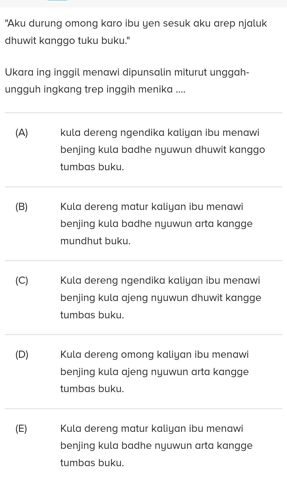 "Aku durung omong karo ibu yen sesuk aku arep njaluk
dhuwit kanggo tuku buku."
Ukara ing inggil menawi dipunsalin miturut unggah-
ungguh ingkang trep inggih menika ....
(A) kula dereng ngendika kaliyan ibu menawi
benjing kula badhe nyuwun dhuwit kanggo
tumbas buku.
(B) Kula dereng matur kaliyan ibu menawi
benjing kula badhe nyuwun arta kangge
mundhut buku.
(C) Kula dereng ngendika kaliyan ibu menawi
benjing kula ajeng nyuwun dhuwit kangge
tumbas buku.
(D) Kula dereng omong kaliyan ibu menawi
benjing kula ajeng nyuwun arta kangge
tumbas buku.
(E) Kula dereng matur kaliyan ibu menawi
benjing kula badhe nyuwun arta kangge
tumbas buku.