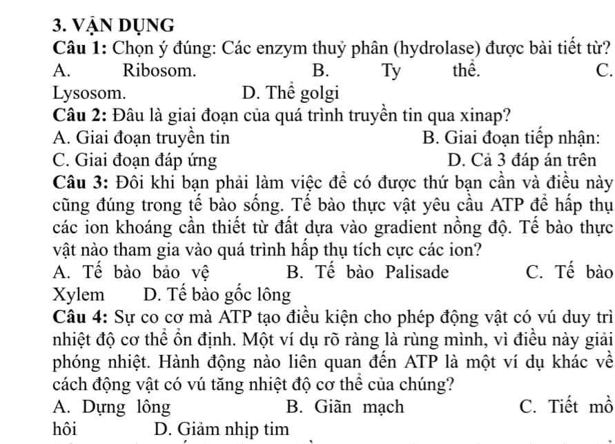 Vận dụng
Câu 1: Chọn ý đúng: Các enzym thuỷ phân (hydrolase) được bài tiết từ?
A. Ribosom. B. Ty thể. C.
Lysosom. D. Thể golgi
Câu 2: Đâu là giai đoạn của quá trình truyền tin qua xinap?
A. Giai đoạn truyền tin B. Giai đoạn tiếp nhận:
C. Giai đoạn đáp ứng D. Cả 3 đáp án trên
Câu 3: Đôi khi bạn phải làm việc để có được thứ bạn cần và điều này
cũng đúng trong tế bào sống. Tế bào thực vật yêu cầu ATP để hấp thụ
các ion khoáng cần thiết từ đất dựa vào gradient nồng độ. Tế bào thực
vật nào tham gia vào quá trình hấp thụ tích cực các ion?
A. Tế bào bảo vệ B. Tế bào Palisade C. Tế bào
Xylem D. Tế bào gốc lông
Câu 4: Sự co cơ mà ATP tạo điều kiện cho phép động vật có vú duy trì
nhiệt độ cơ thể ổn định. Một ví dụ rõ ràng là rùng mình, vì điều này giải
phóng nhiệt. Hành động nào liên quan đến ATP là một ví dụ khác về
cách động vật có vú tăng nhiệt độ cơ thể của chúng?
A. Dựng lông B. Giãn mạch C. Tiết mồ
hôi D. Giảm nhịp tim