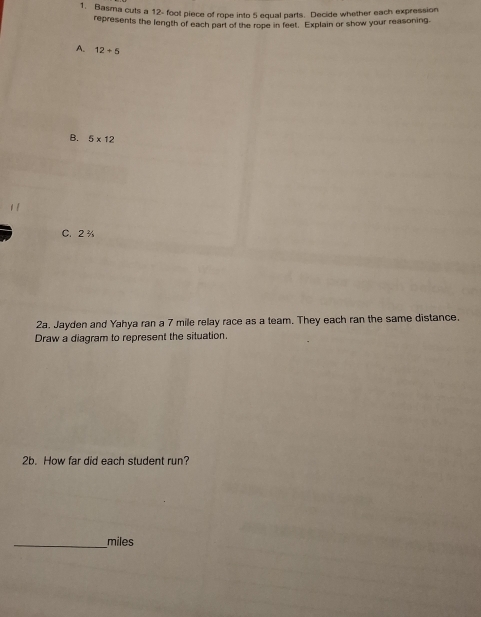 Basma cuts a 12- foot piece of rope into 5 equal parts. Decide whether each expression 
represents the length of each part of the rope in feet. Explain or show your reasoning. 
A. 12+5
B. 5* 12
C. 2 %
2a. Jayden and Yahya ran a 7 mile relay race as a team. They each ran the same distance. 
Draw a diagram to represent the situation. 
2b. How far did each student run? 
_ miles