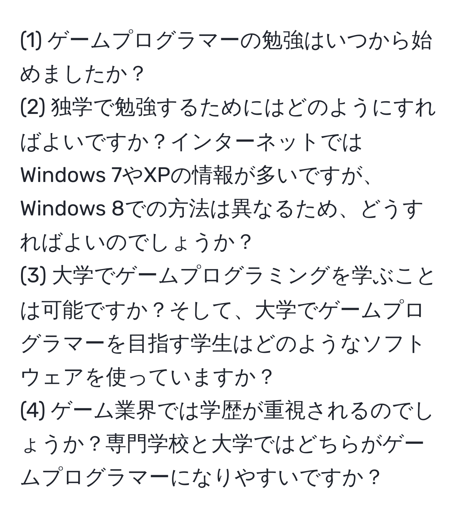 (1) ゲームプログラマーの勉強はいつから始めましたか？  
(2) 独学で勉強するためにはどのようにすればよいですか？インターネットではWindows 7やXPの情報が多いですが、Windows 8での方法は異なるため、どうすればよいのでしょうか？  
(3) 大学でゲームプログラミングを学ぶことは可能ですか？そして、大学でゲームプログラマーを目指す学生はどのようなソフトウェアを使っていますか？  
(4) ゲーム業界では学歴が重視されるのでしょうか？専門学校と大学ではどちらがゲームプログラマーになりやすいですか？