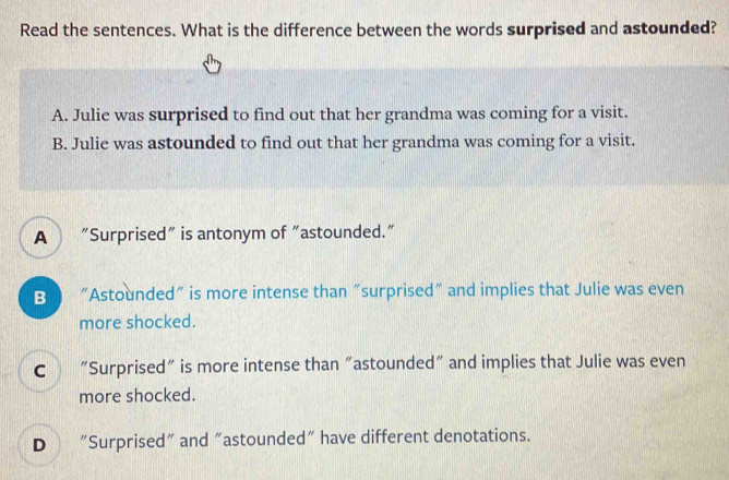 Read the sentences. What is the difference between the words surprised and astounded?
A. Julie was surprised to find out that her grandma was coming for a visit.
B. Julie was astounded to find out that her grandma was coming for a visit.
A “Surprised” is antonym of "astounded.”
B “Astounded” is more intense than “surprised” and implies that Julie was even
more shocked.
C “Surprised” is more intense than "astounded" and implies that Julie was even
more shocked.
D “Surprised" and "astounded" have different denotations.