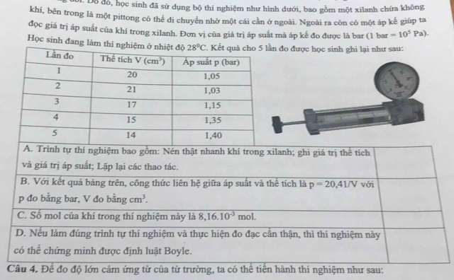 Dỗ đỏ, học sinh đã sử dụng bộ thí nghiệm như hình dưới, bao gồm một xilanh chứa không
khí, bēn trong là một pittong có thể di chuyển nhờ một cái cần ở ngoài. Ngoài ra còn có một áp kế giúp ta
đọc giá trị áp suất của khí trong xilanh. Đơn vị của giá trị áp suất mà áp kế đo được là bar (1 bar =10^5Pa).
Học sinh đang làm thí nghiệo được học sinh ghi lại như sau:
A. Trình tự thí nghiệm bao gồm: Nén thật nhanh khí trong xilanh; ghi giá trị thể tích
và giá trị áp suất; Lặp lại các thao tác.
B. Với kết quả bảng trên, công thức liên hệ giữa áp suất và thể tích là p=20,41/V với
p đo bằng bar, V đo bằng cm^3.
C. Số mol của khí trong thí nghiệm này là 8,16.10^(-3)mol.
D. Nếu làm đúng trình tự thí nghiệm và thực hiện đo đạc cần thận, thì thí nghiệm này
có thể chứng minh được định luật Boyle.
Câu 4. Đề đo độ lớn cảm ứng từ của từ trường, ta có thể tiền hành thí nghiệm như sau: