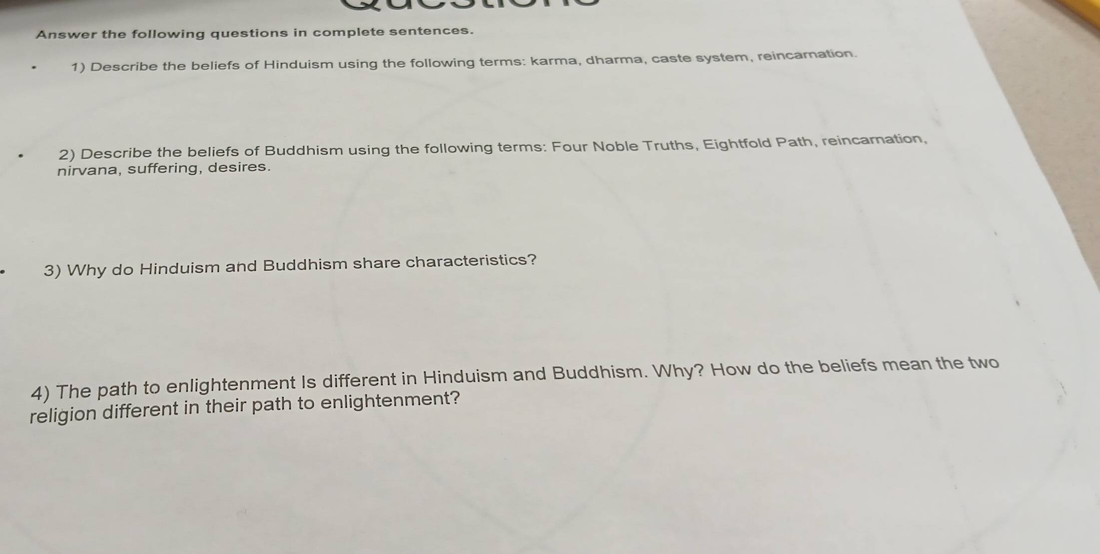 Answer the following questions in complete sentences. 
1) Describe the beliefs of Hinduism using the following terms: karma, dharma, caste system, reincarnation. 
2) Describe the beliefs of Buddhism using the following terms: Four Noble Truths, Eightfold Path, reincarnation, 
nirvana, suffering, desires. 
3) Why do Hinduism and Buddhism share characteristics? 
4) The path to enlightenment Is different in Hinduism and Buddhism. Why? How do the beliefs mean the two 
religion different in their path to enlightenment?