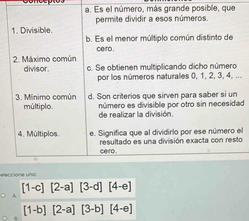 a. Es el número, más grande posible, que
permite dividir a esos números.
1. Divisible.
b. Es el menor múltiplo común distinto de
cero.
2. Máximo común
divisor. c. Se obtienen multiplicando dicho número
por los números naturales 0, 1, 2, 3, 4, ...
3. Mínimo común d. Son criterios que sirven para saber si un
múltiplo. número es divisible por otro sin necesidad
de realizar la división.
4. Múltiplos. e. Significa que al dividirlo por ese número el
resultado es una división exacta con resto
cero.
eleccione una:
[1-c][2-a][3-d][4-e]
A.
[1-b][2-a][3-b][4-e]
B.