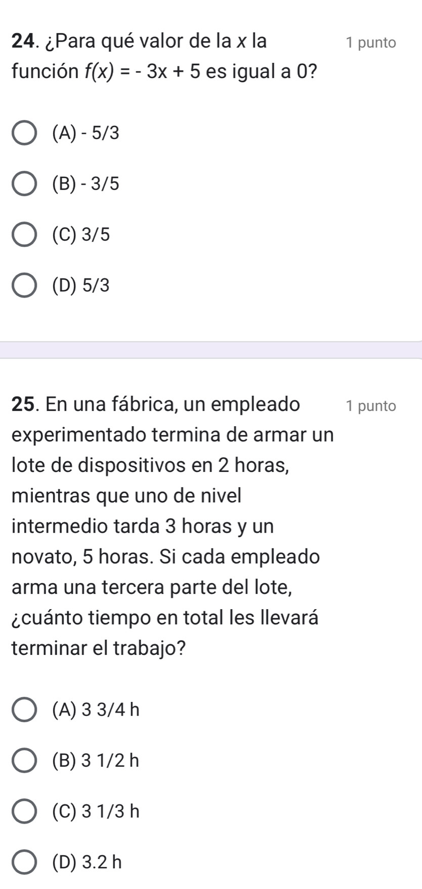 ¿Para qué valor de la x la 1 punto
función f(x)=-3x+5 es igual a 0?
(A) - 5/3
(B) - 3/5
(C) 3/5
(D) 5/3
25. En una fábrica, un empleado 1 punto
experimentado termina de armar un
lote de dispositivos en 2 horas,
mientras que uno de nivel
intermedio tarda 3 horas y un
novato, 5 horas. Si cada empleado
arma una tercera parte del lote,
¿cuánto tiempo en total les llevará
terminar el trabajo?
(A) 3 3/4 h
(B) 3 1/2 h
(C) 3 1/3 h
(D) 3.2 h