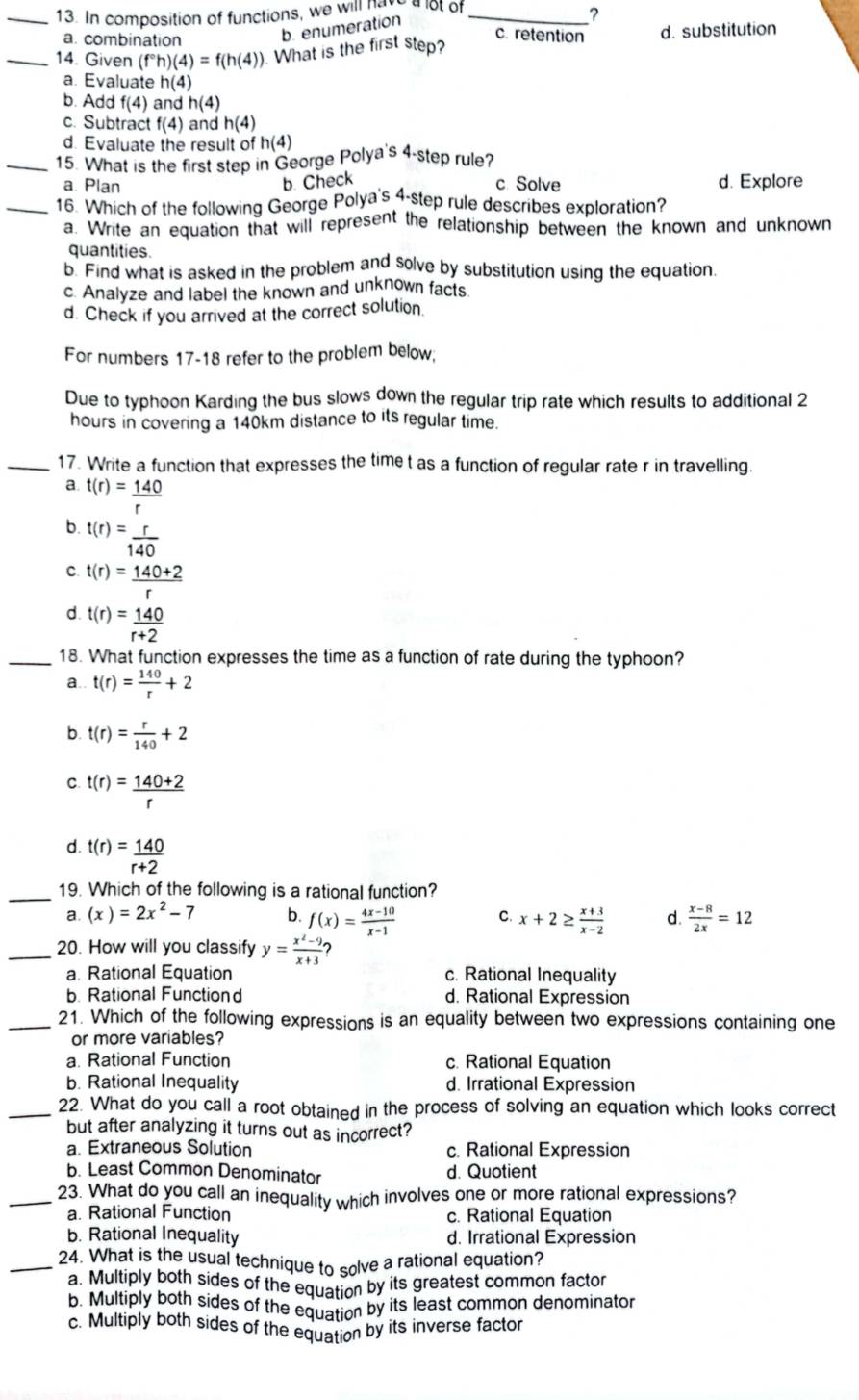 In composition of functions, we will have a lot of_
b. enumeration
?
a. combination d. substitution
c. retention
_14. Given (f°h)(4)=f(h(4)). What is the first step?
a. Evaluate h(4)
b. Add f(4) and h(4)
c. Subtract f(4) and h(4)
d. Evaluate the result of h(4)
_15. What is the first step in George Polya's 4-step rule?
a. Plan b. Check c. Solve d. Explore
_16. Which of the following George Polya's 4-step rule describes exploration?
a. Write an equation that will represent the relationship between the known and unknown
quantities.
b. Find what is asked in the problem and solve by substitution using the equation.
c. Analyze and label the known and unknown facts
d. Check if you arrived at the correct solution.
For numbers 17-18 refer to the problem below;
Due to typhoon Karding the bus slows down the regular trip rate which results to additional 2
hours in covering a 140km distance to its regular time.
_17. Write a function that expresses the time t as a function of regular rate r in travelling.
a. t(r)= 140/r 
b. t(r)= r/140 
C. t(r)= (140+2)/r 
d. t(r)= 140/r+2 
_18. What function expresses the time as a function of rate during the typhoon?
a. t(r)= 140/r +2
b. t(r)= r/140 +2
C. t(r)= (140+2)/r 
d. t(r)= 140/r+2 
_19. Which of the following is a rational function?
a. (x)=2x^2-7 b. f(x)= (4x-10)/x-1  C. x+2≥  (x+3)/x-2  d.  (x-8)/2x =12
_20. How will you classify y= (x^2-9)/x+3 
a. Rational Equation c. Rational Inequality
b. Rational Functiond d. Rational Expression
_21. Which of the following expressions is an equality between two expressions containing one
or more variables?
a. Rational Function c. Rational Equation
b. Rational Inequality d. Irrational Expression
_22. What do you call a root obtained in the process of solving an equation which looks correct
but after analyzing it turns out as incorrect?
a. Extraneous Solution c. Rational Expression
b. Least Common Denominator d. Quotient
_23. What do you call an inequality which involves one or more rational expressions?
a. Rational Function c. Rational Equation
b. Rational Inequality d. Irrational Expression
_24. What is the usual technique to solve a rational equation?
a. Multiply both sides of the equation by its greatest common factor
b. Multiply both sides of the equation by its least common denominator
c. Multiply both sides of the equation by its inverse factor