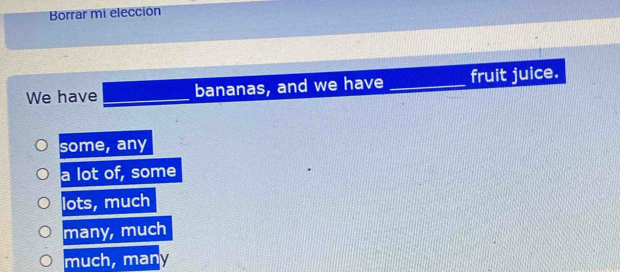 Borrar mi elección
We have_ bananas, and we have _fruit juice.
some, any
a lot of, some
lots, much
many, much
much, many