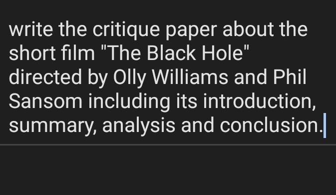 write the critique paper about the 
short film "The Black Hole" 
directed by Olly Williams and Phil 
Sansom including its introduction, 
summary, analysis and conclusion.