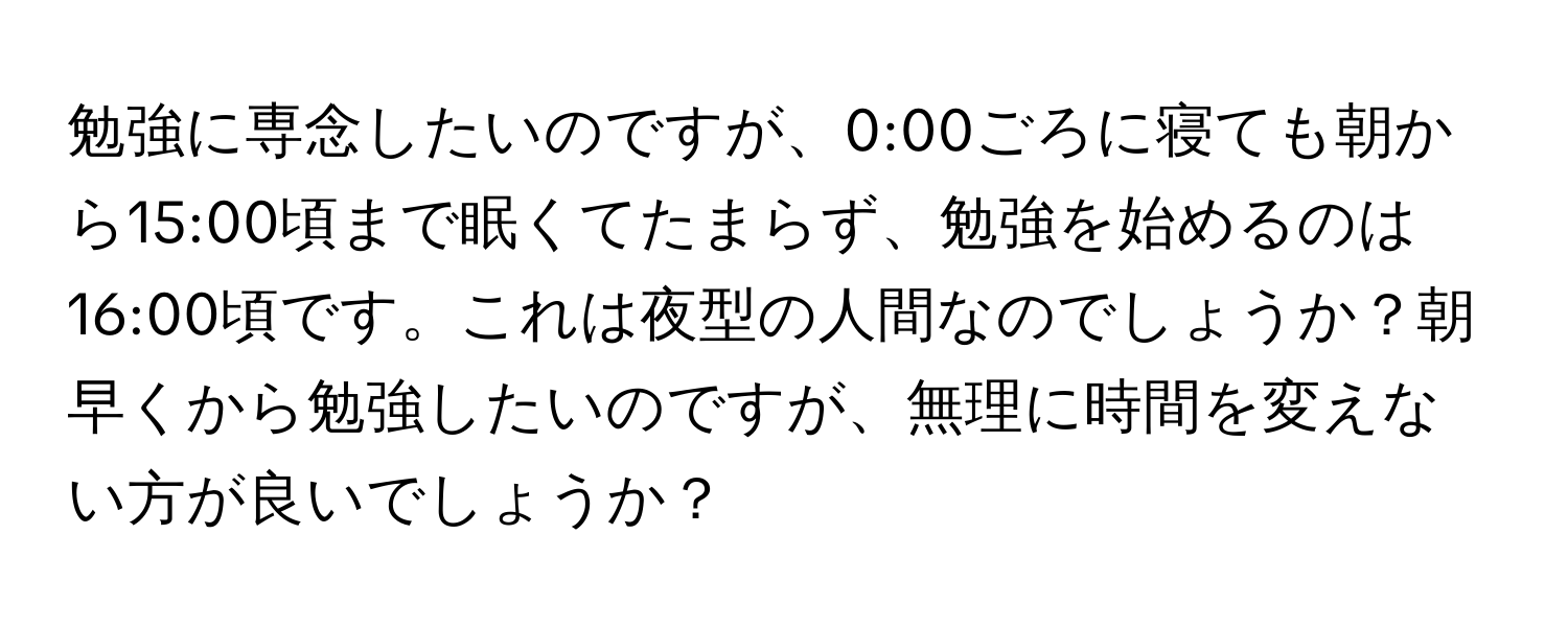 勉強に専念したいのですが、0:00ごろに寝ても朝から15:00頃まで眠くてたまらず、勉強を始めるのは16:00頃です。これは夜型の人間なのでしょうか？朝早くから勉強したいのですが、無理に時間を変えない方が良いでしょうか？