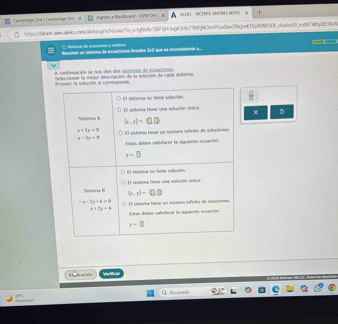 Cambridge One | Cambridge Univ Ingreso a Blackboard - UVM Onlii ALEKS - VICENTE ANDRES NOYA 
https://latam-awu.aleks.com/alekscgi/x/Isl.exe/1o_u-IgNsIkr7j8P3jH-lvgKSHb77MFjNOsrHYuv0wvZNcjmK1VyI8WESEB_s6vAsrE9_mdBCWbpIXDIIeX
○ Sistemas de ecuaciones y matrices
Resolver un sistema de ecuaciones lineales 2x2 que es inconsistente o...
A continuación se nos dan dos sistemas de ecuaciones.
Seleccionar la mejor descripción de la solución de cada sistema.
nde.
 □ /□  
× 5
Explicación Verificar
© 2025 McGraw  ill LLC. Todos los derech
23°C Búsqueda
Despejado