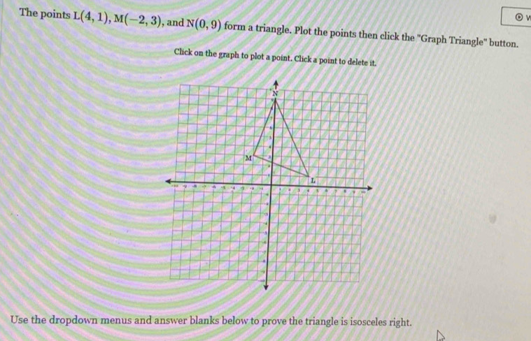 The points L(4,1), M(-2,3) , and N(0,9) form a triangle. Plot the points then click the ''Graph Triangle'' button. 
Click on the graph to plot a point. Click a point to delete it. 
Use the dropdown menus and answer blanks below to prove the triangle is isosceles right.