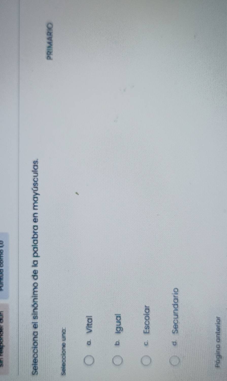 Sin responder aun Puntua como 1,º
Selecciona el sinónimo de la palabra en mayúsculas.
PRIMARIO
Seleccione una:
a. Vital
b. Igual
c. Escolar
d. Secundario
Página anterior