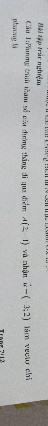 sao cho khoang cách từ N đến trục hoanh 
Bài tập trắc nghiệm 
Câu 1:Phương trình tham số của đường thẳng đi qua điểm A(2;-1) và nhận vector u=(-3;2) làm vectơ chiỉ 
phương là 
Trang 7/12